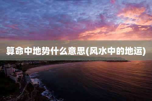 算命中地势什么意思(风水中的地运)