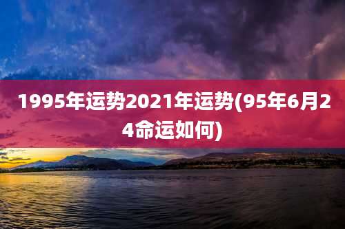 1995年运势2021年运势(95年6月24命运如何)