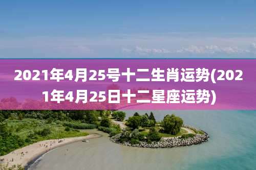 2021年4月25号十二生肖运势(2021年4月25日十二星座运势)