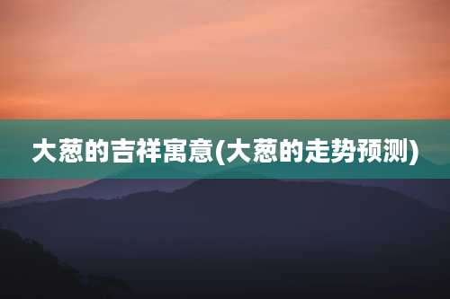 大葱的吉祥寓意(大葱的走势预测)