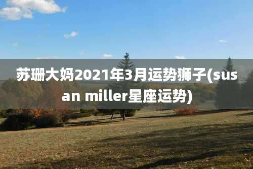 苏珊大妈2021年3月运势狮子(susan miller星座运势)