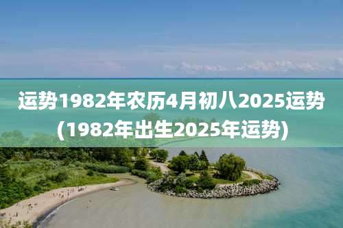 运势1982年农历4月初八2025运势(1982年出生2025年运势)
