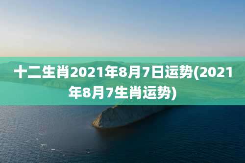 十二生肖2021年8月7日运势(2021年8月7生肖运势)