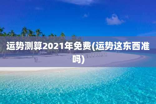 运势测算2021年免费(运势这东西准吗)