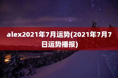 alex2021年7月运势(2021年7月7日运势播报)