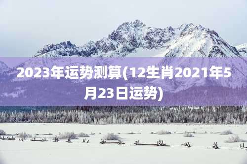 2023年运势测算(12生肖2021年5月23日运势)