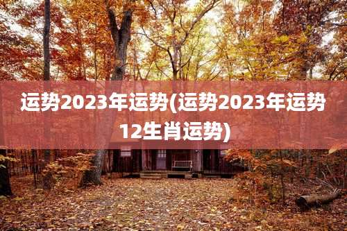 运势2023年运势(运势2023年运势12生肖运势)