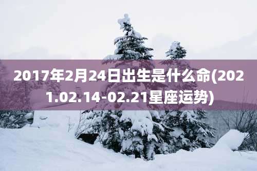 2017年2月24日出生是什么命(2021.02.14-02.21星座运势)
