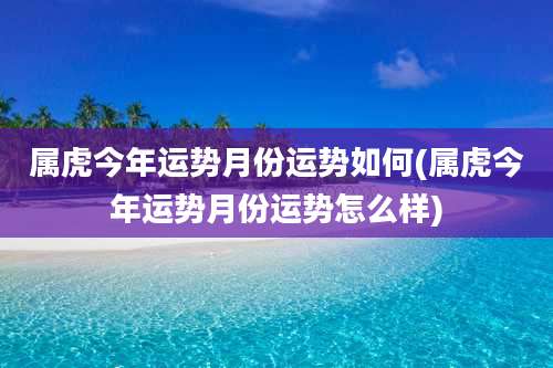 属虎今年运势月份运势如何(属虎今年运势月份运势怎么样)