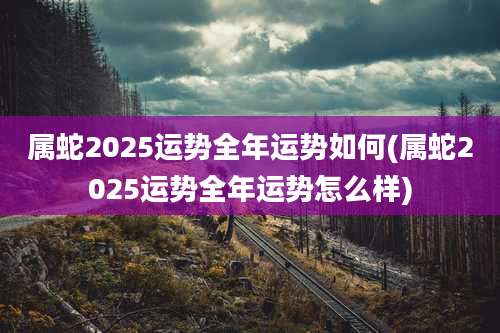 属蛇2025运势全年运势如何(属蛇2025运势全年运势怎么样)