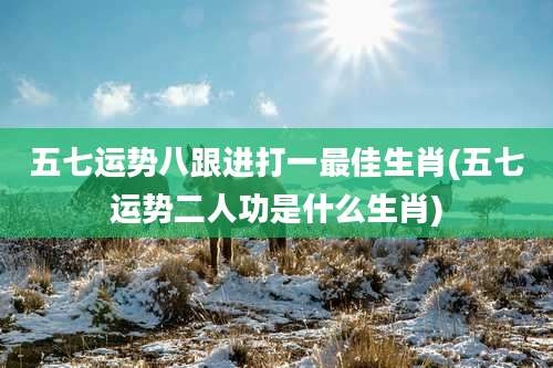 五七运势八跟进打一最佳生肖(五七运势二人功是什么生肖)