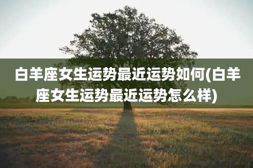 白羊座女生运势最近运势如何(白羊座女生运势最近运势怎么样)