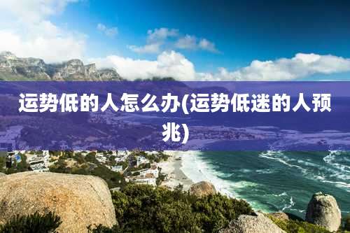 运势低的人怎么办(运势低迷的人预兆)