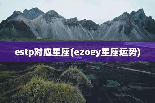 estp对应星座(ezoey星座运势)