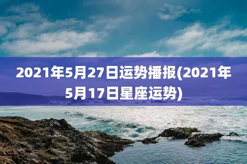 2021年5月27日运势播报(2021年5月17日星座运势)