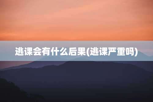 逃课会有什么后果(逃课严重吗)