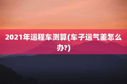 2021年运程车测算(车子运气差怎么办?)