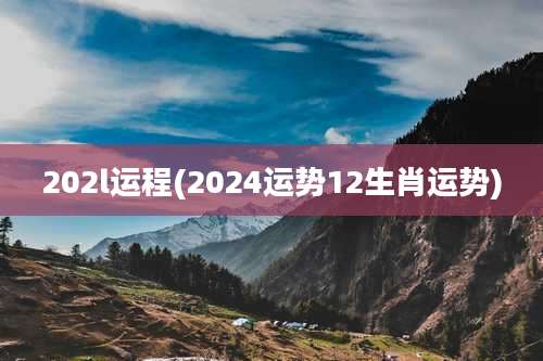 202l运程(2024运势12生肖运势)