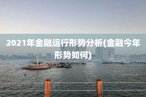 2021年金融运行形势分析(金融今年形势如何)