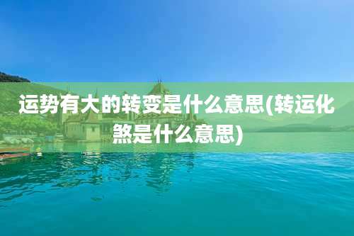 运势有大的转变是什么意思(转运化煞是什么意思)