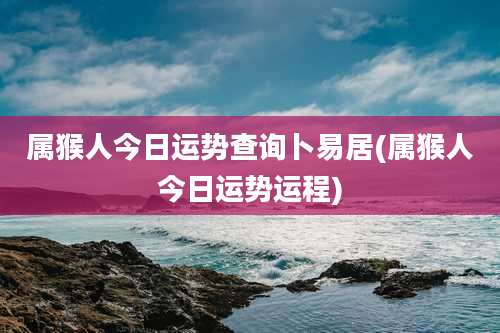 属猴人今日运势查询卜易居(属猴人今日运势运程)