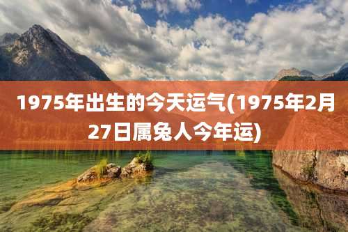 1975年出生的今天运气(1975年2月27日属兔人今年运)