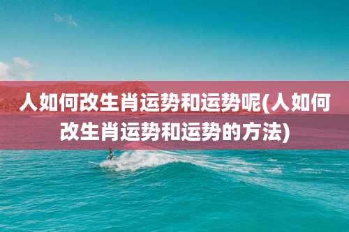 人如何改生肖运势和运势呢(人如何改生肖运势和运势的方法)