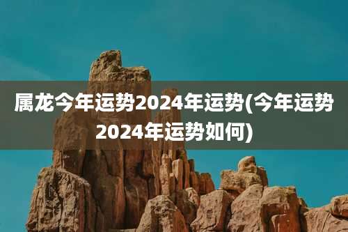 属龙今年运势2024年运势(今年运势2024年运势如何)