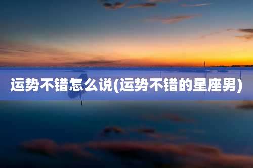 运势不错怎么说(运势不错的星座男)