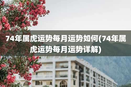 74年属虎运势每月运势如何(74年属虎运势每月运势详解)