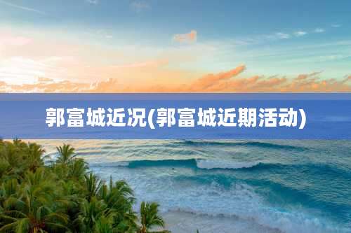 郭富城近况(郭富城近期活动)