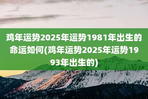 鸡年运势2025年运势1981年出生的命运如何(鸡年运势2025年运势1993年出生的)