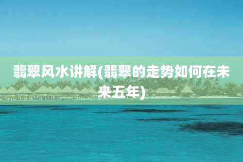 翡翠风水讲解(翡翠的走势如何在未来五年)