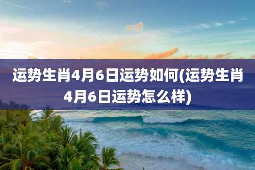 运势生肖4月6日运势如何(运势生肖4月6日运势怎么样)