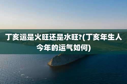 丁亥运是火旺还是水旺?(丁亥年生人今年的运气如何)