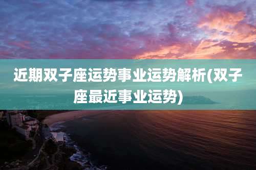 近期双子座运势事业运势解析(双子座最近事业运势)
