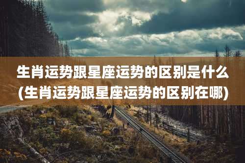 生肖运势跟星座运势的区别是什么(生肖运势跟星座运势的区别在哪)