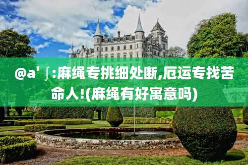 @a' ∫:麻绳专挑细处断,厄运专找苦命人!(麻绳有好寓意吗)