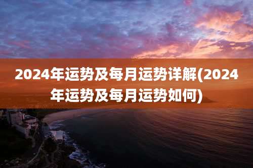 2024年运势及每月运势详解(2024年运势及每月运势如何)