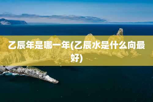 乙辰年是哪一年(乙辰水是什么向最好)