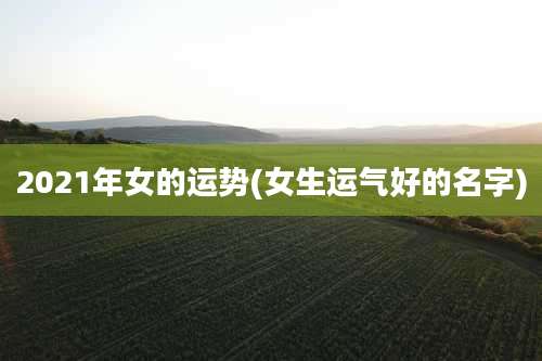 2021年女的运势(女生运气好的名字)
