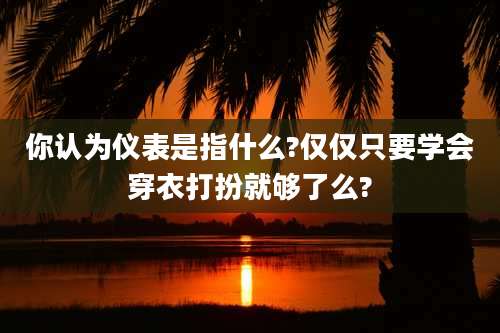 你认为仪表是指什么?仅仅只要学会穿衣打扮就够了么?