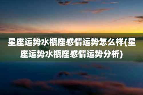 星座运势水瓶座感情运势怎么样(星座运势水瓶座感情运势分析)