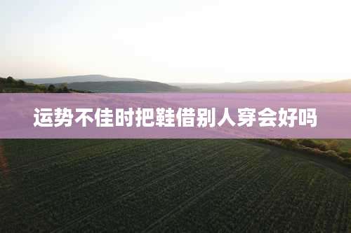 运势不佳时把鞋借别人穿会好吗