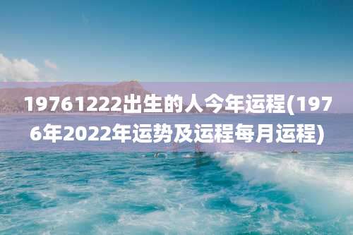 19761222出生的人今年运程(1976年2022年运势及运程每月运程)