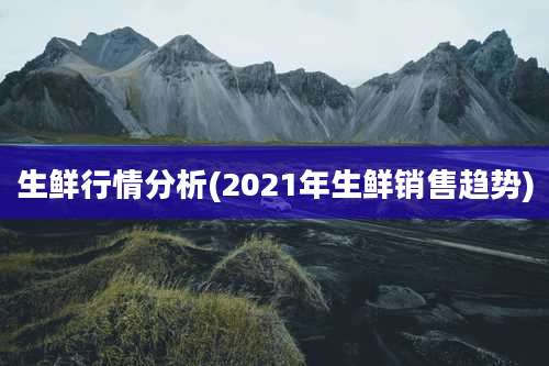 生鲜行情分析(2021年生鲜销售趋势)