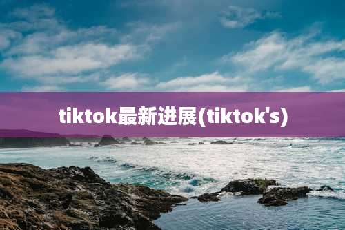 tiktok最新进展(tiktok's)