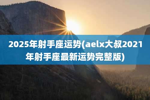 2025年射手座运势(aelx大叔2021年射手座最新运势完整版)