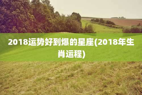 2018运势好到爆的星座(2018年生肖运程)