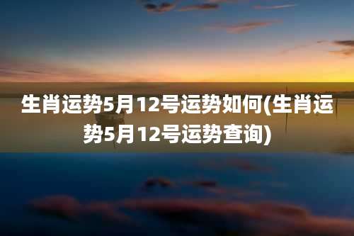 生肖运势5月12号运势如何(生肖运势5月12号运势查询)